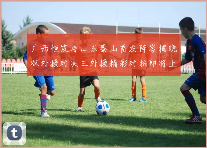广西恒宸与山东泰山首发阵容揭晓双外援对决三外援精彩对抗即将上演