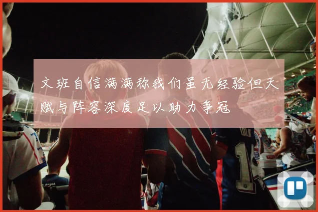 文班自信满满称我们虽无经验但天赋与阵容深度足以助力争冠