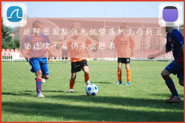 迈阿密国际领先优势荡然无存新主场连续平局仍未尝胜果
