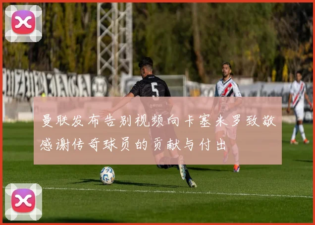 曼联发布告别视频向卡塞米罗致敬感谢传奇球员的贡献与付出