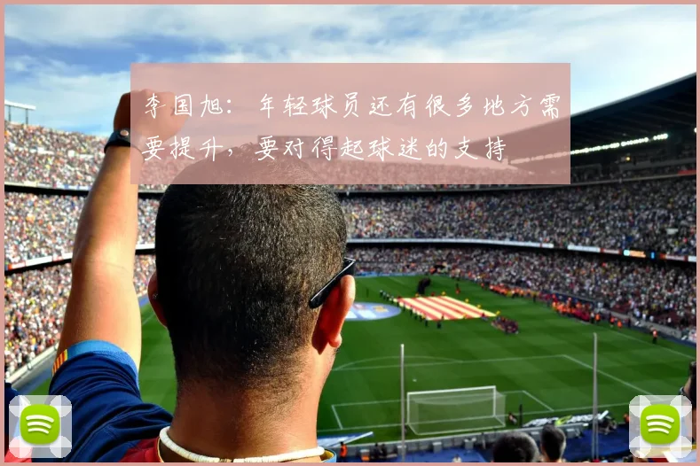 李国旭：年轻球员还有很多地方需要提升，要对得起球迷的支持