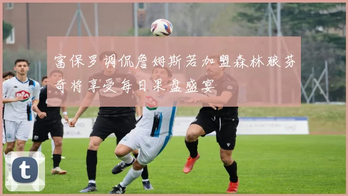 富保罗调侃詹姆斯若加盟森林狼芬奇将享受每日果盘盛宴