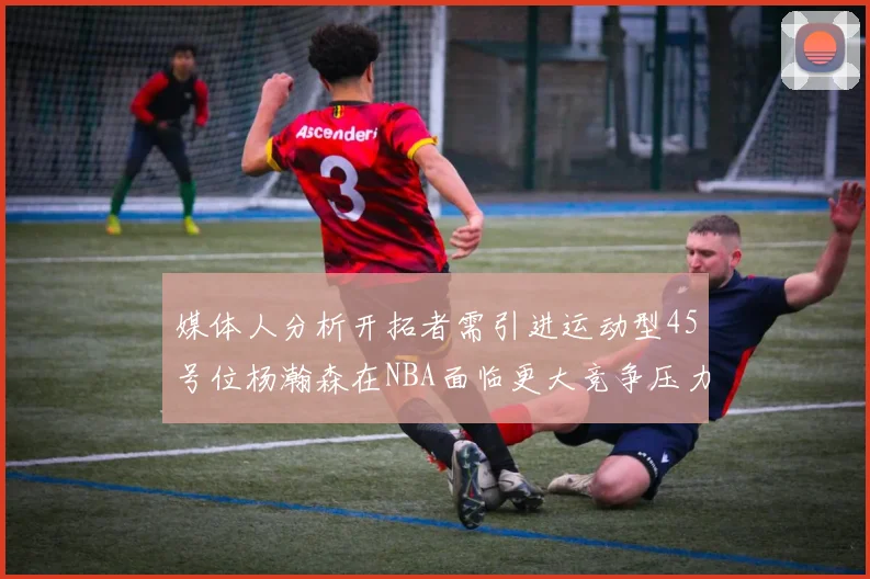 媒体人分析开拓者需引进运动型45号位杨瀚森在NBA面临更大竞争压力