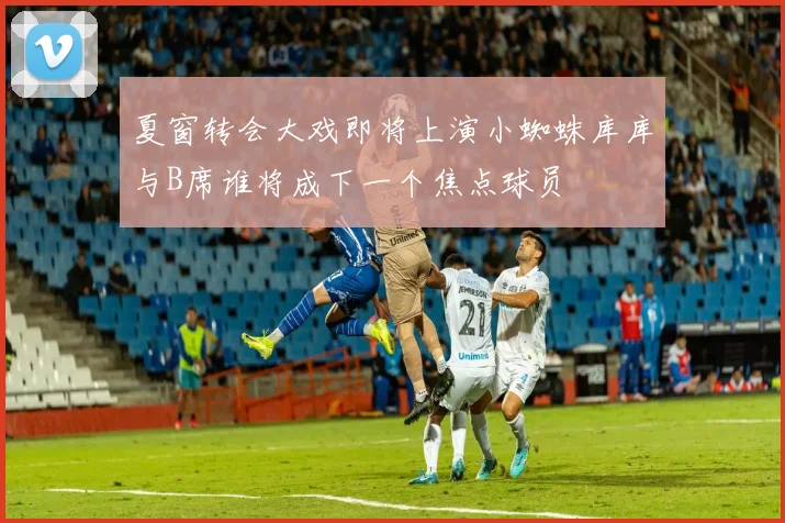 夏窗转会大戏即将上演小蜘蛛库库与B席谁将成下一个焦点球员