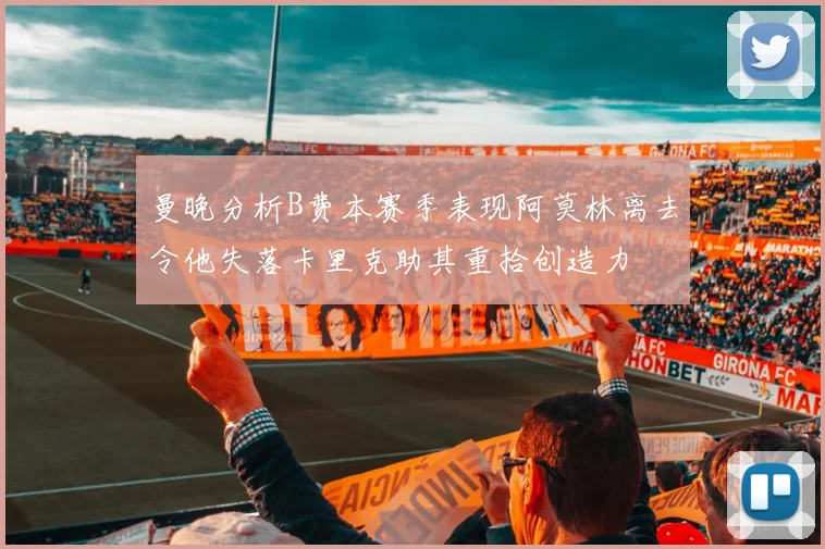 曼晚分析B费本赛季表现阿莫林离去令他失落卡里克助其重拾创造力