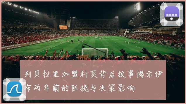 利贝拉里加盟科莫背后故事揭示伊布两年前的阻挠与决策影响