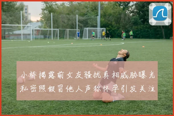 小桥揭露前女友骚扰真相威胁曝光私密照假冒他人声称怀孕引发关注