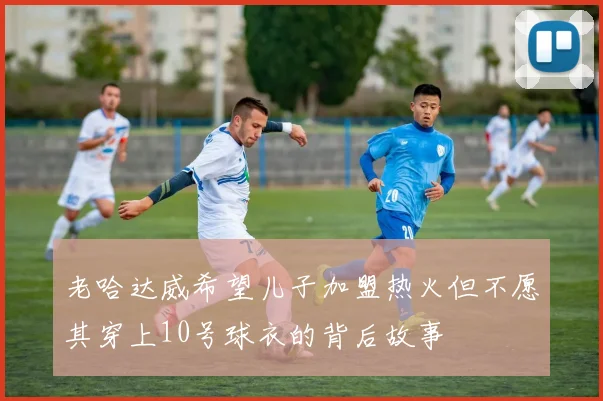 老哈达威希望儿子加盟热火但不愿其穿上10号球衣的背后故事