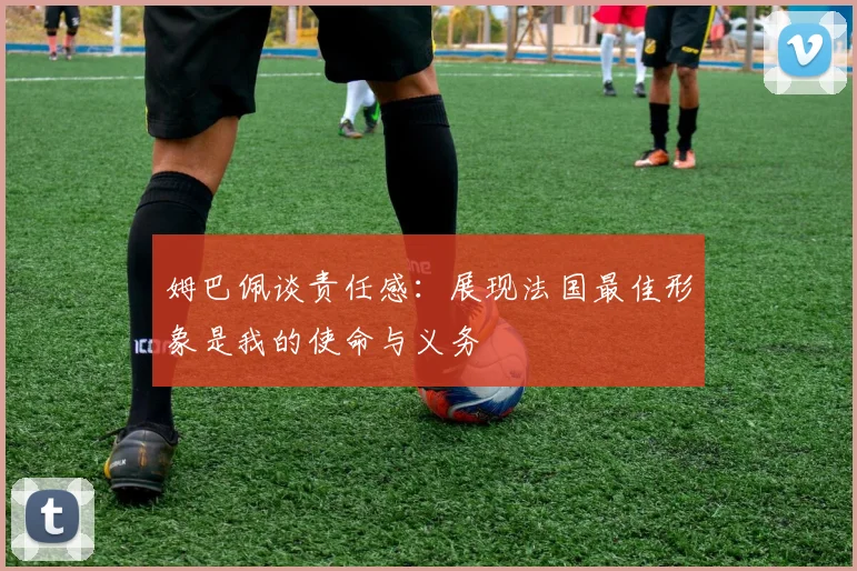 姆巴佩谈责任感：展现法国最佳形象是我的使命与义务