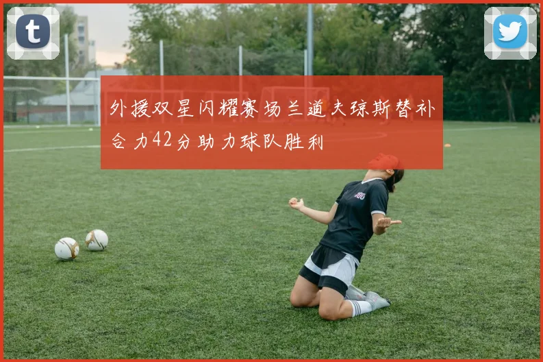外援双星闪耀赛场兰道夫琼斯替补合力42分助力球队胜利