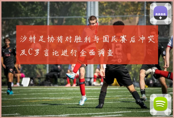 沙特足协将对胜利与国民赛后冲突及C罗言论进行全面调查