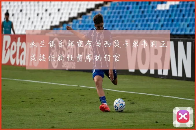 米兰俱乐部宣布马西莫卡尔韦利正式接任新任首席执行官