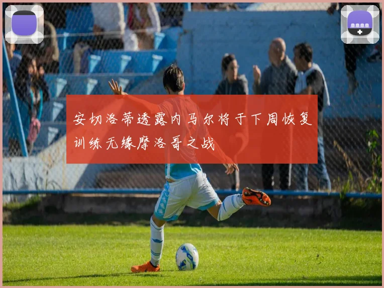安切洛蒂透露内马尔将于下周恢复训练无缘摩洛哥之战