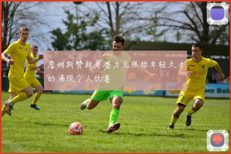 詹姆斯赞新秀潜力无限称年轻天才的涌现令人欣喜