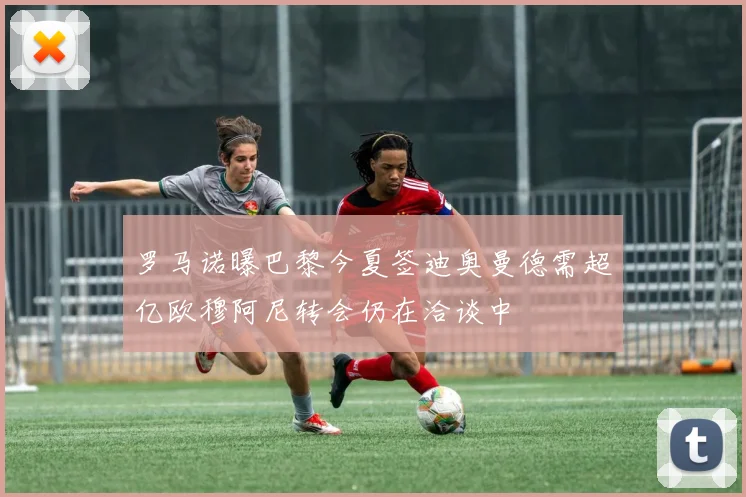 罗马诺曝巴黎今夏签迪奥曼德需超亿欧穆阿尼转会仍在洽谈中