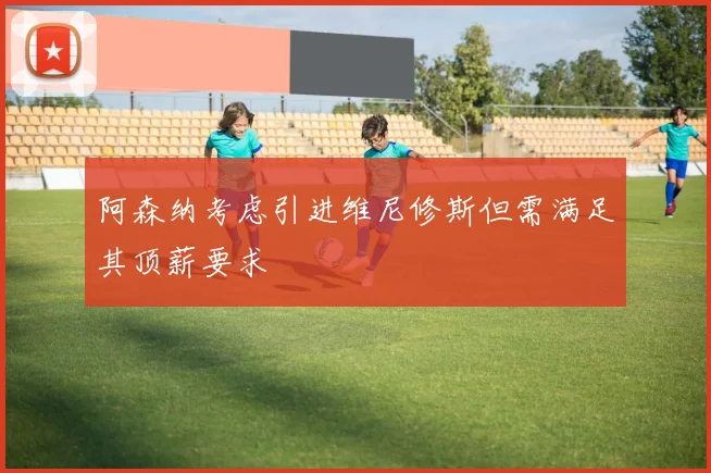 阿森纳考虑引进维尼修斯但需满足其顶薪要求
