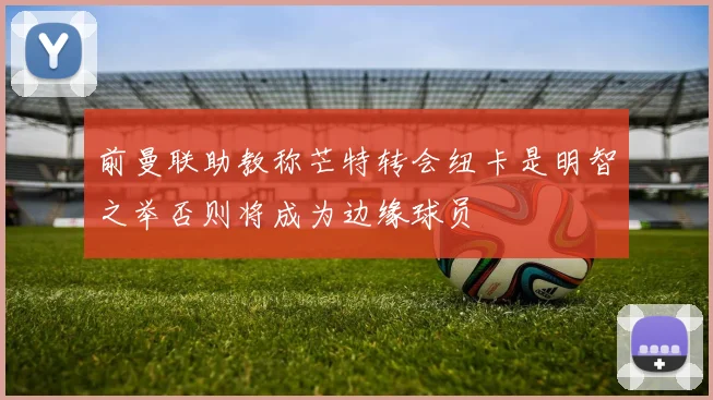 前曼联助教称芒特转会纽卡是明智之举否则将成为边缘球员