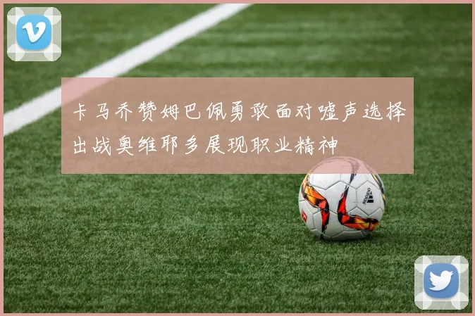卡马乔赞姆巴佩勇敢面对嘘声选择出战奥维耶多展现职业精神