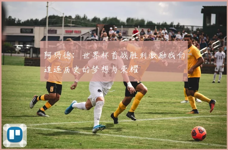 阿玛德：世界杯首战胜利激励我们追逐历史的梦想与荣耀