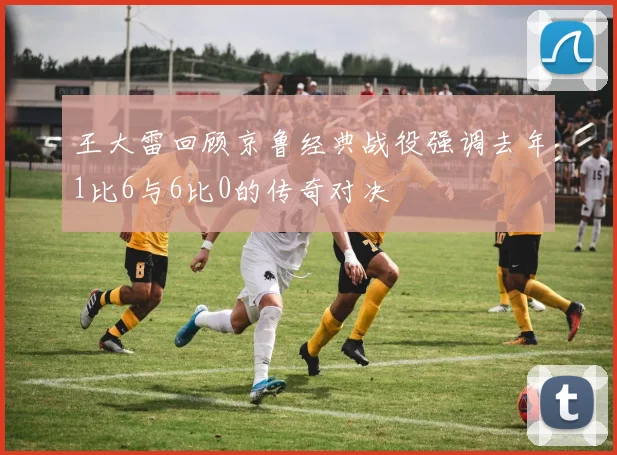 王大雷回顾京鲁经典战役强调去年1比6与6比0的传奇对决