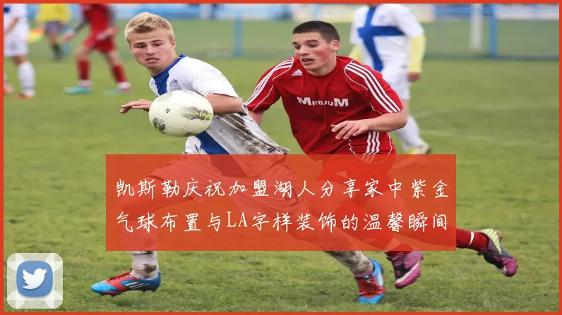 凯斯勒庆祝加盟湖人分享家中紫金气球布置与LA字样装饰的温馨瞬间