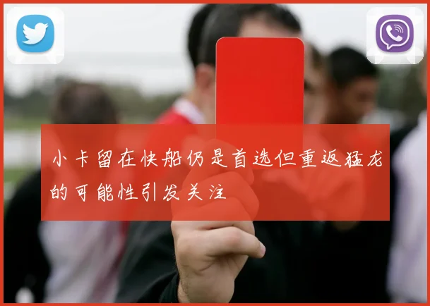 小卡留在快船仍是首选但重返猛龙的可能性引发关注