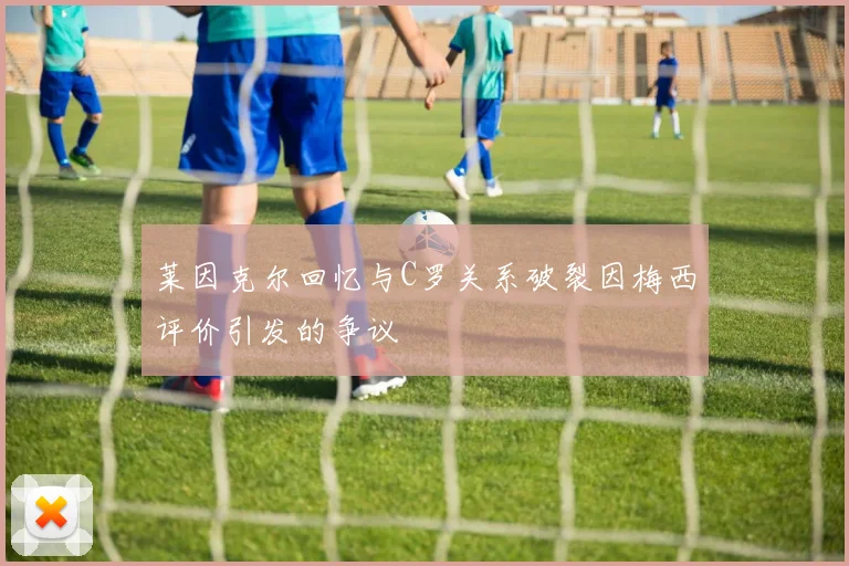莱因克尔回忆与C罗关系破裂因梅西评价引发的争议