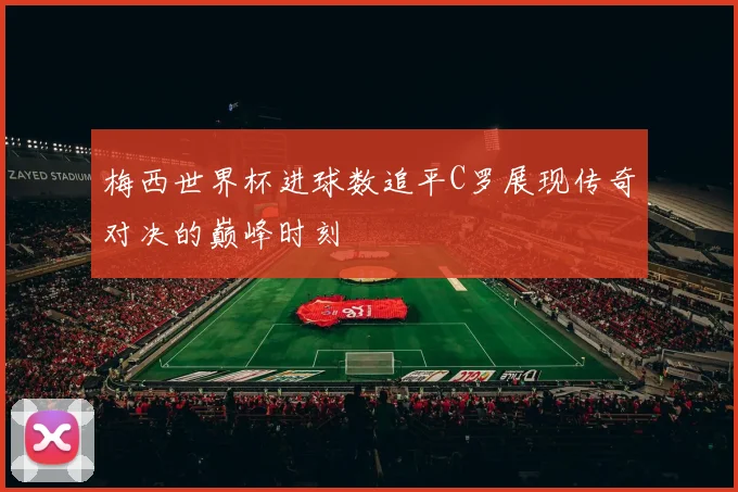 梅西世界杯进球数追平C罗展现传奇对决的巅峰时刻
