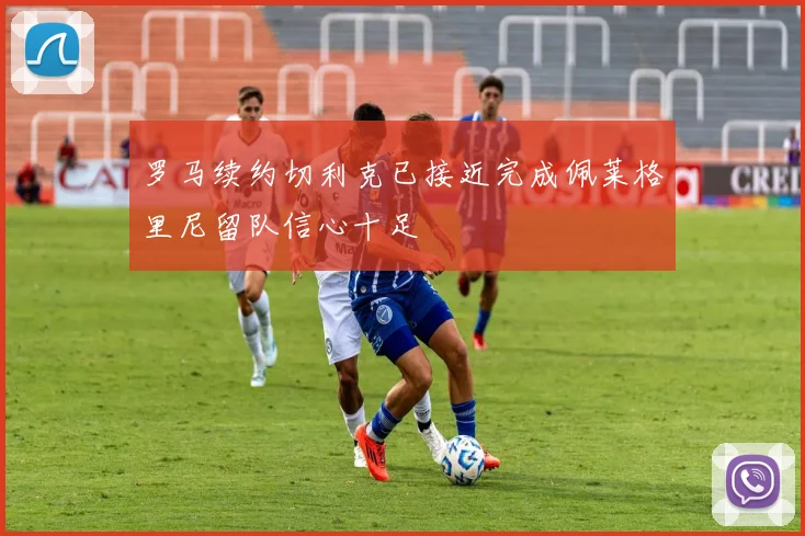 罗马续约切利克已接近完成佩莱格里尼留队信心十足
